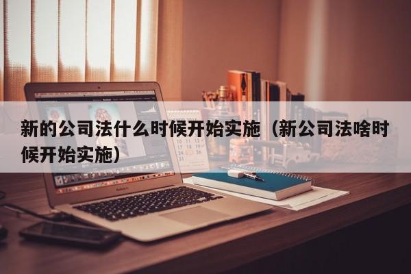 新的公司法什么时候开始实施（新公司法啥时候开始实施）