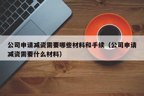 公司申请减资需要哪些材料和手续（公司申请减资需要什么材料）