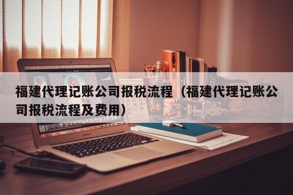 福建代理记账公司报税流程（福建代理记账公司报税流程及费用）