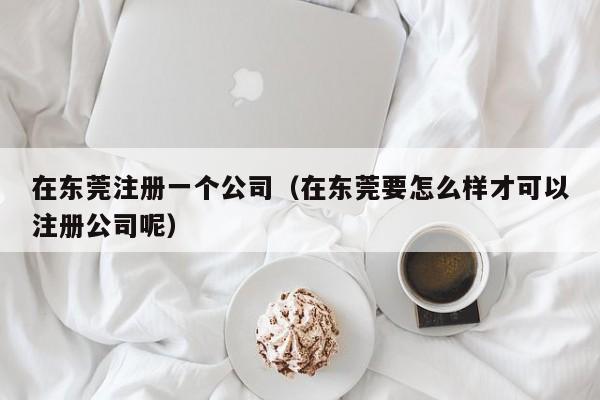 在东莞注册一个公司（在东莞要怎么样才可以注册公司呢）
