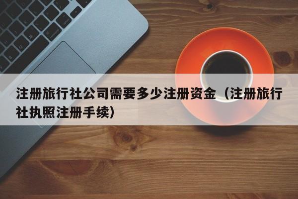 注册旅行社公司需要多少注册资金（注册旅行社执照注册手续）