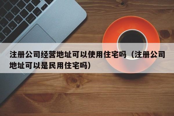 注册公司经营地址可以使用住宅吗（注册公司地址可以是民用住宅吗）