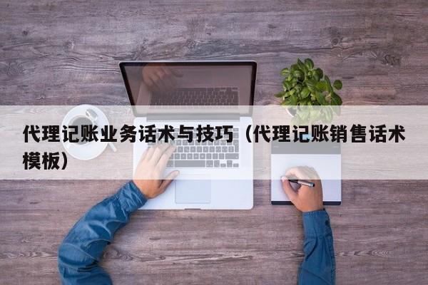 代理记账业务话术与技巧（代理记账销售话术模板）