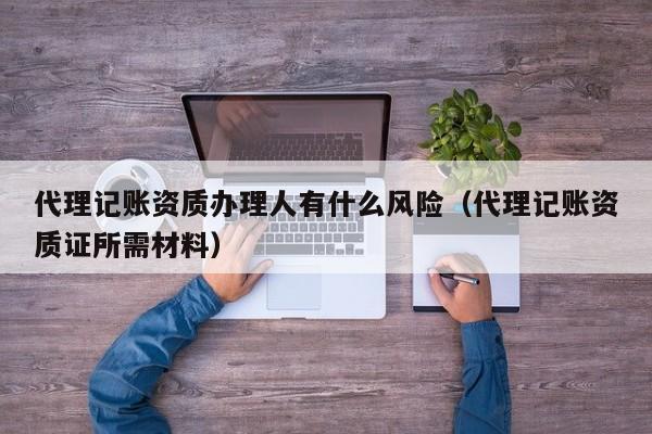 代理记账资质办理人有什么风险（代理记账资质证所需材料）