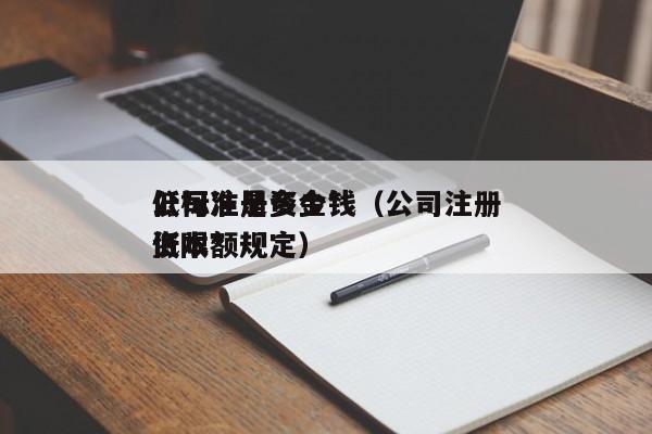 公司注册资金*低标准是多少钱（公司注册资本*低限额规定）
