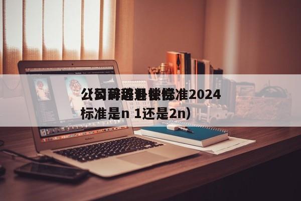 公司辞退补偿标准2024（公司辞退补偿标准是n 1还是2n）