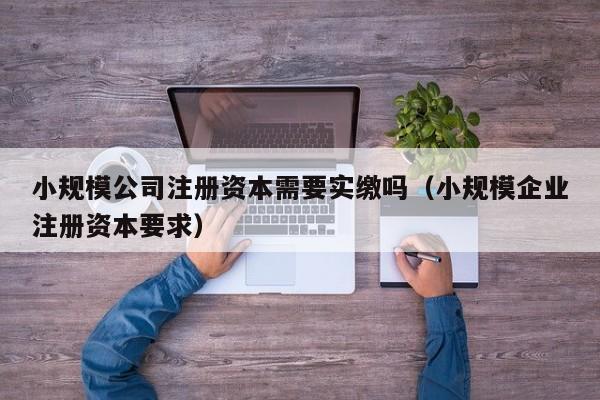 小规模公司注册资本需要实缴吗（小规模企业注册资本要求）