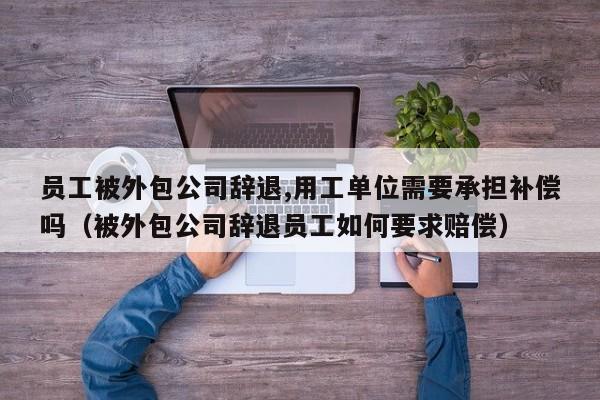 员工被外包公司辞退,用工单位需要承担补偿吗（被外包公司辞退员工如何要求赔偿）