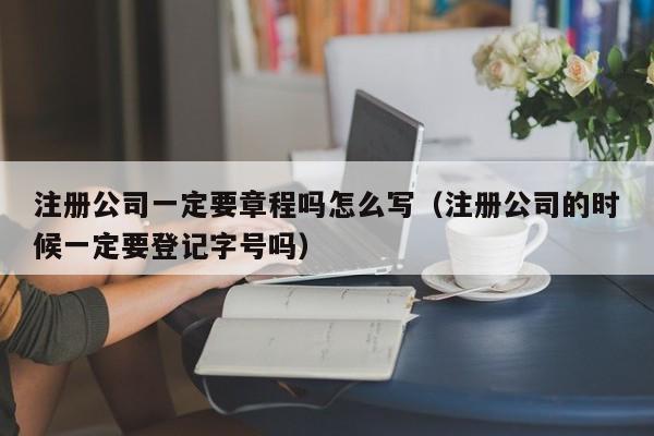 注册公司一定要章程吗怎么写（注册公司的时候一定要登记字号吗）