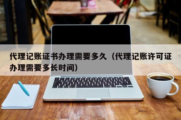 代理记账证书办理需要多久（代理记账许可证办理需要多长时间）