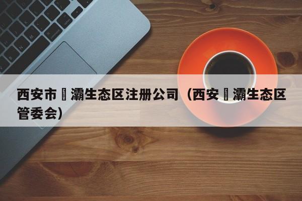 西安市浐灞生态区注册公司（西安浐灞生态区管委会）