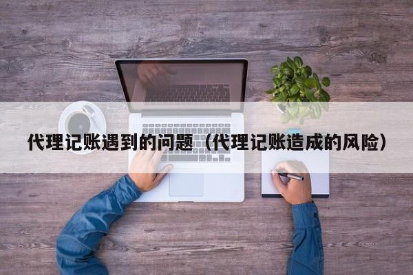 代理记账遇到的问题（代理记账造成的风险）