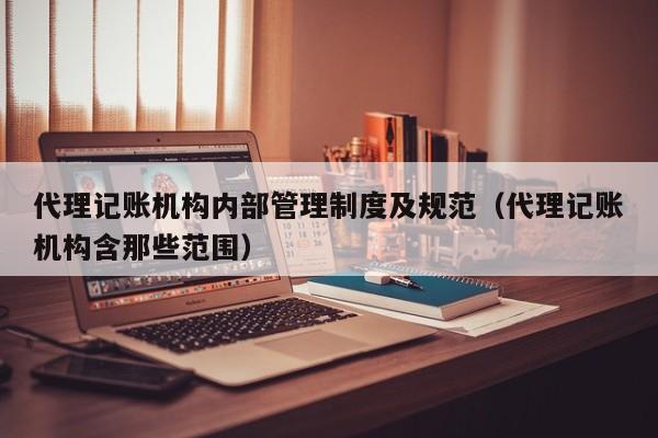 代理记账机构内部管理制度及规范（代理记账机构含那些范围）