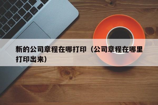 *新的公司章程在哪打印（公司章程在哪里打印出来）