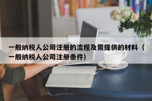一般纳税人公司注册的流程及需提供的材料（一般纳税人公司注册条件）