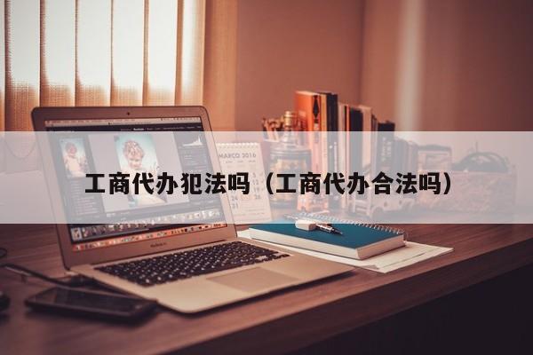 工商代办犯法吗(工商代办合法吗)