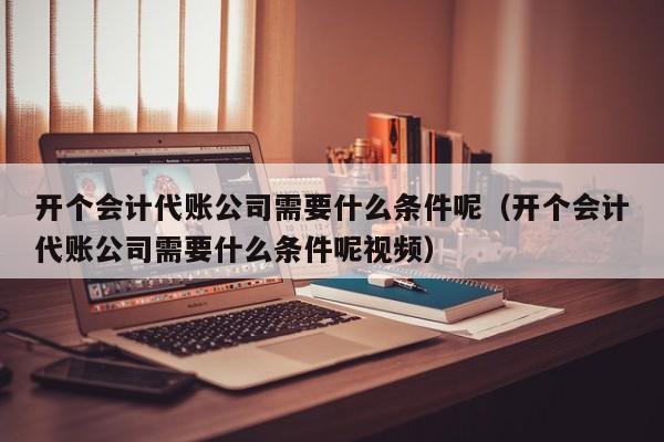 开个会计代账公司需要什么条件呢（开个会计代账公司需要什么条件呢视频）