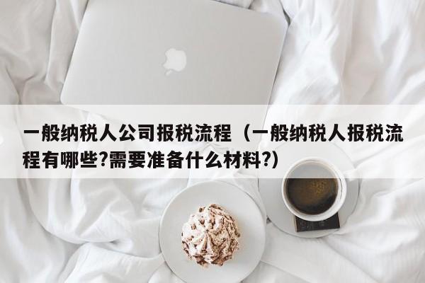 一般纳税人公司报税流程（一般纳税人报税流程有哪些?需要准备什么材料?）