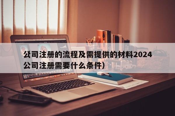 公司注册的流程及需提供的材料2024（公司注册需要什么条件）