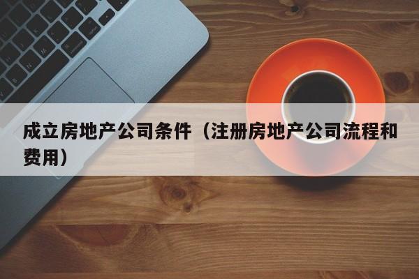 成立房地产公司条件（注册房地产公司流程和费用）