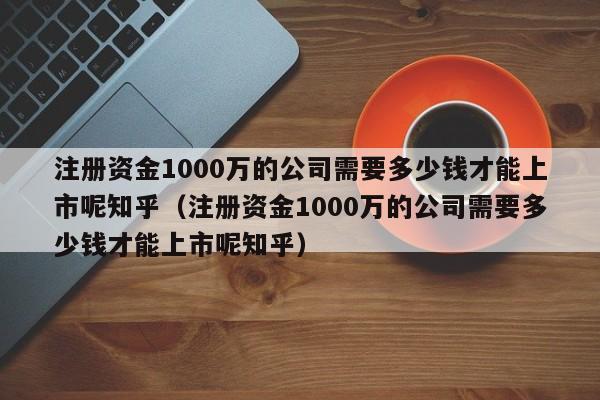 注册资金1000万的公司需要多少钱才能上市呢知乎（注册资金1000万的公司需要多少钱才能上市呢知乎）