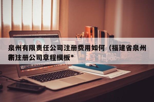 泉州有限责任公司注册费用如何（福建省泉州市注册公司章程模板*新）