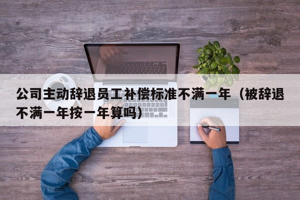 公司主动辞退员工补偿标准不满一年（被辞退不满一年按一年算吗）