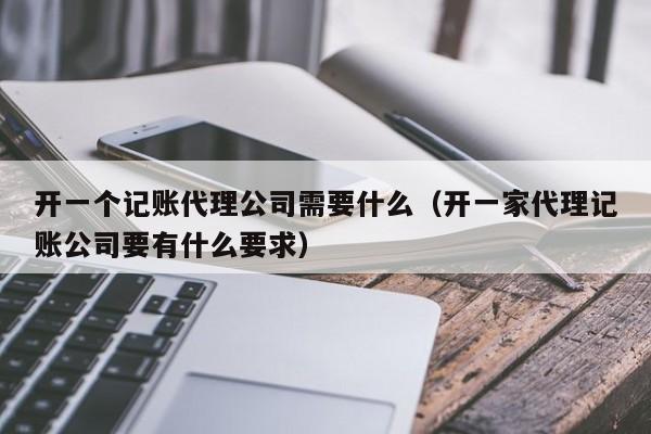 开一个记账代理公司需要什么（开一家代理记账公司要有什么要求）