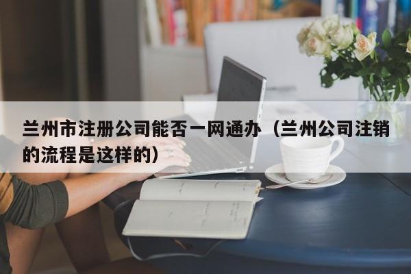 兰州市注册公司能否一网通办（兰州公司注销的流程是这样的）