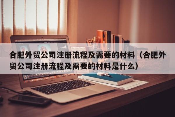 合肥外贸公司注册流程及需要的材料（合肥外贸公司注册流程及需要的材料是什么）
