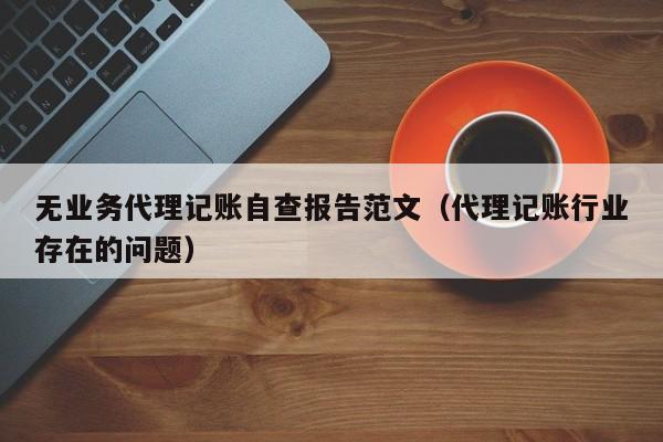 无业务代理记账自查报告范文（代理记账行业存在的问题）