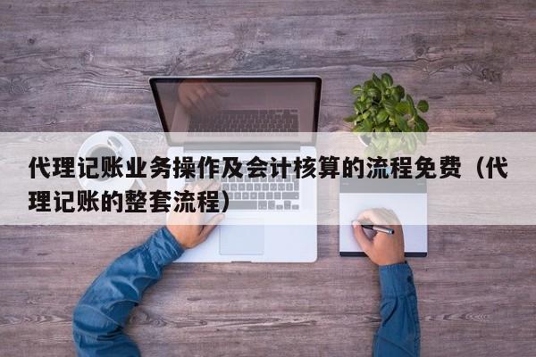 代理记账业务操作及会计核算的流程免费（代理记账的整套流程）