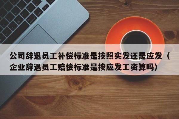 公司辞退员工补偿标准是按照实发还是应发（企业辞退员工赔偿标准是按应发工资算吗）