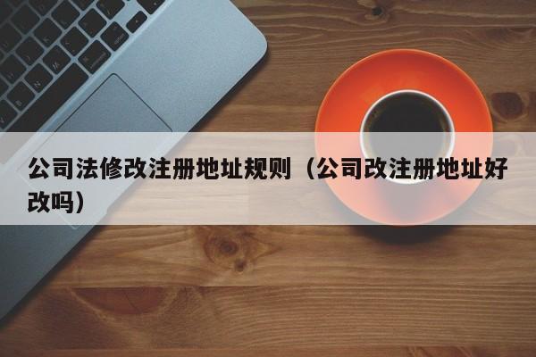 公司法修改注册地址规则（公司改注册地址好改吗）