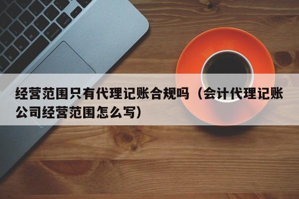 经营范围只有代理记账合规吗（会计代理记账公司经营范围怎么写）