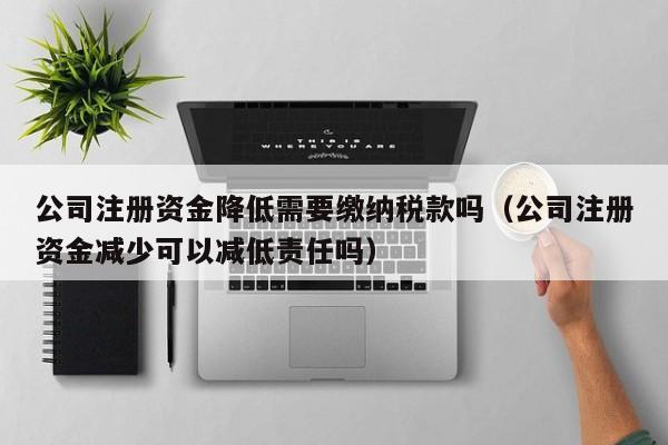 公司注册资金降低需要缴纳税款吗（公司注册资金减少可以减低责任吗）