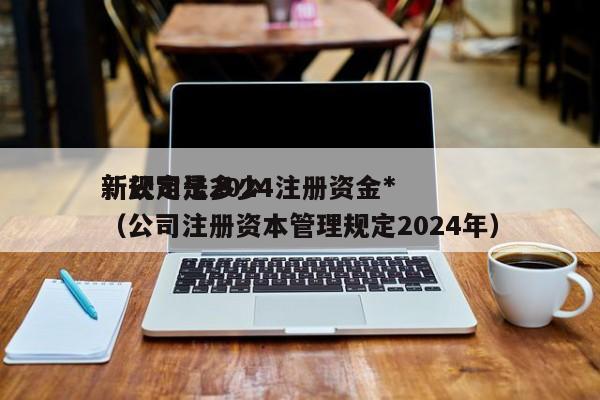 新公司法2024注册资金*新规定是多少（公司注册资本管理规定2024年）