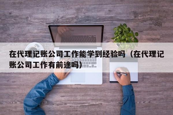 在代理记账公司工作能学到经验吗（在代理记账公司工作有前途吗）