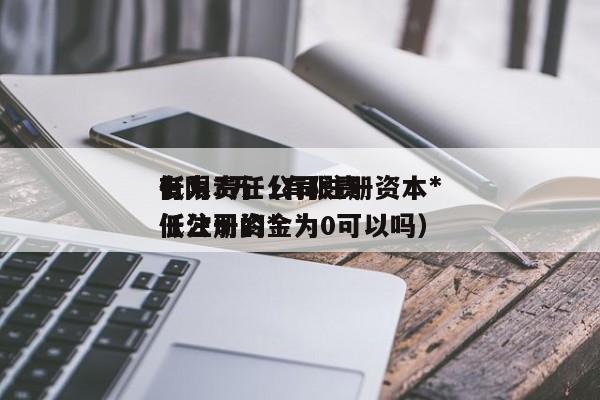 有限责任公司注册资本*低为3万（有限责任公司的*低注册资金为0可以吗）