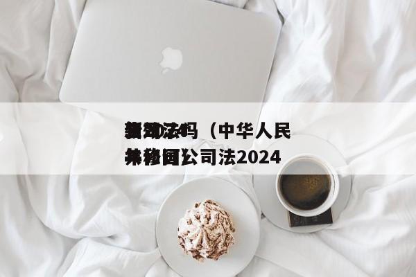 公司法*新2024生效了吗（中华      共和国公司法2024年修订）