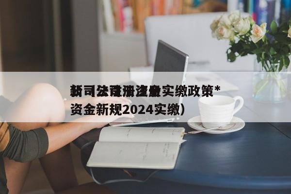 公司法注册资金实缴政策*新（公司法注册资金新规2024实缴）