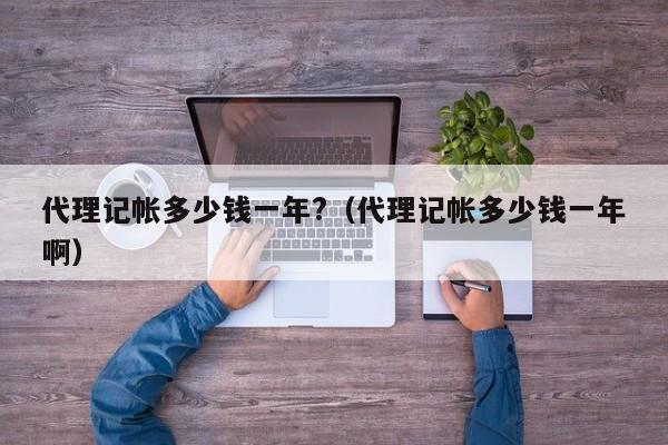 代理记帐多少钱一年?（代理记帐多少钱一年啊）