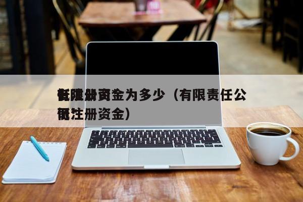 有限公司*低注册资金为多少（有限责任公司*低注册资金）