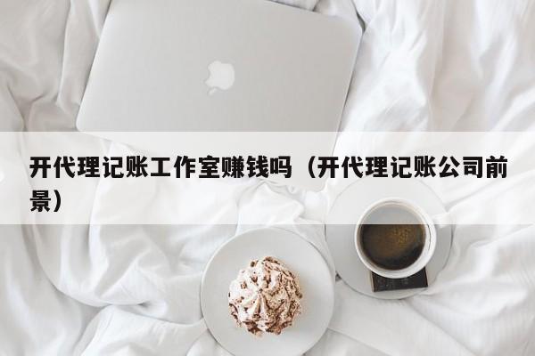 开代理记账工作室赚钱吗（开代理记账公司前景）
