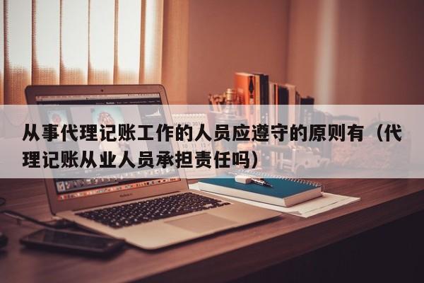 从事代理记账工作的人员应遵守的原则有（代理记账从业人员承担责任吗）