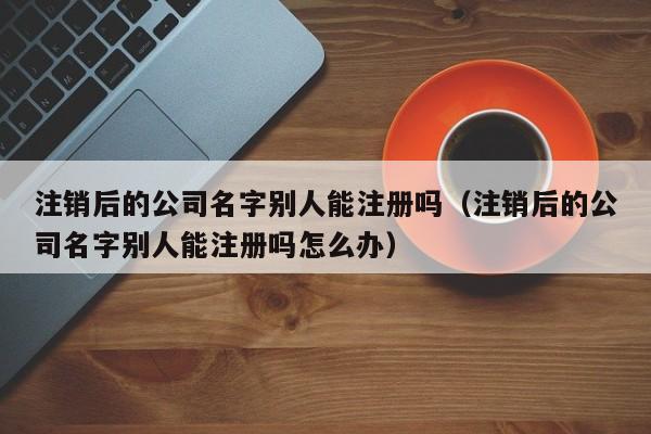 注销后的公司名字别人能注册吗(注销后的公司名字别人能注册吗怎么办)