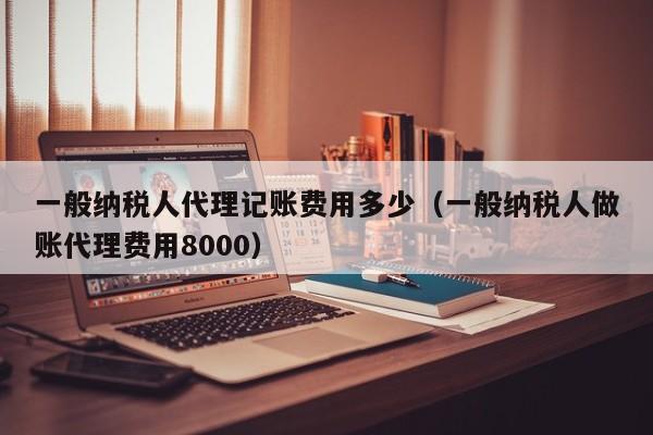 一般纳税人代理记账费用多少（一般纳税人做账代理费用8000）