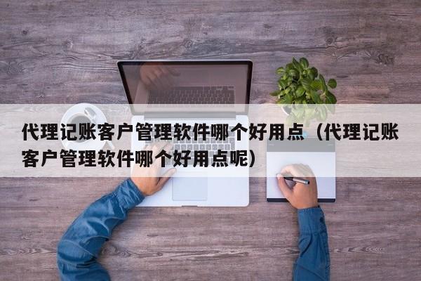 代理记账客户管理软件哪个好用点（代理记账客户管理软件哪个好用点呢）