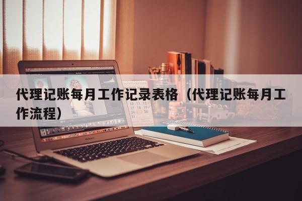 代理记账每月工作记录表格（代理记账每月工作流程）