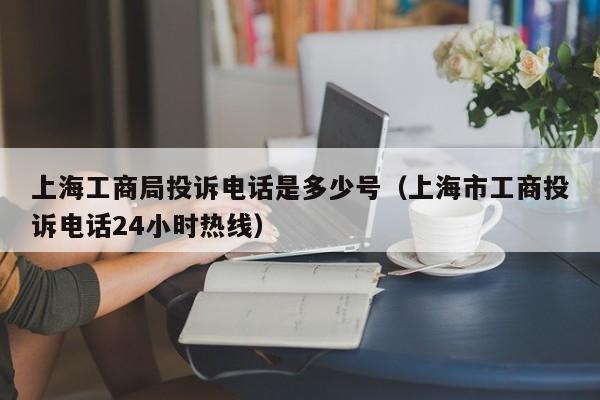 上海工商局投诉电话是多少号（上海市工商投诉电话24小时热线）
